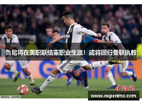 鲁尼将在美职联结束职业生涯！或将回归曼联执教