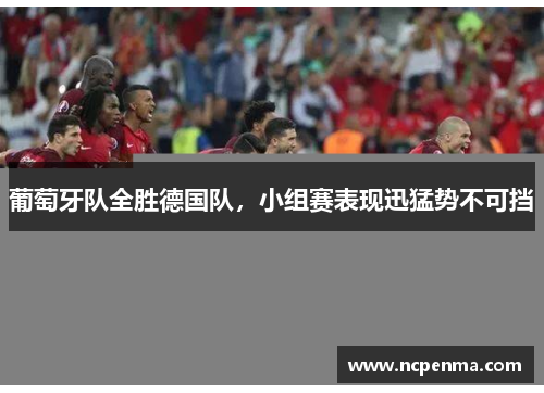 葡萄牙队全胜德国队，小组赛表现迅猛势不可挡