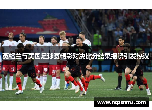 英格兰与美国足球赛精彩对决比分结果揭晓引发热议