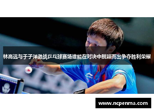 林高远与于子洋激战乒乓球赛场谁能在对决中脱颖而出争夺胜利荣耀
